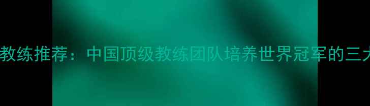 图片 乒乓球最佳教练推荐：中国顶级教练团队培养世界冠军的三大核心秘诀1