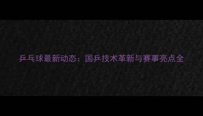 图片 乒乓球最新动态：国乒技术革新与赛事亮点全