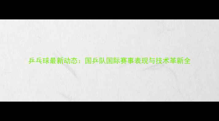 图片 乒乓球最新动态：国乒队国际赛事表现与技术革新全