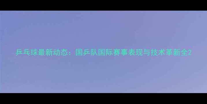 图片 乒乓球最新动态：国乒队国际赛事表现与技术革新全2