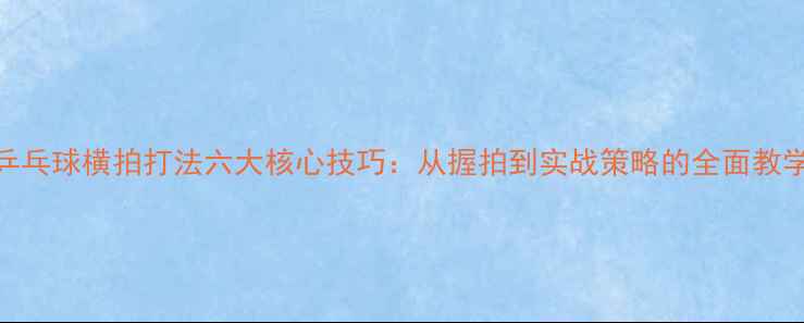 图片 乒乓球横拍打法六大核心技巧：从握拍到实战策略的全面教学
