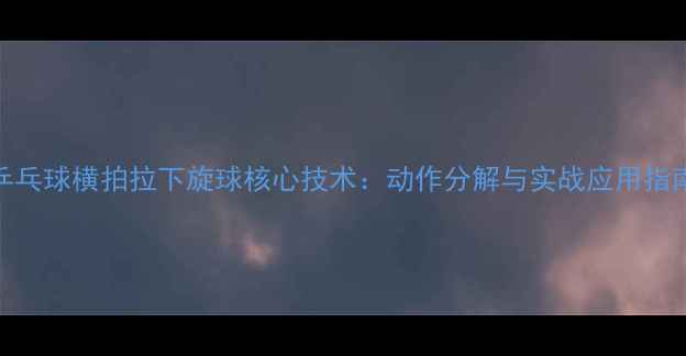 图片 乒乓球横拍拉下旋球核心技术：动作分解与实战应用指南