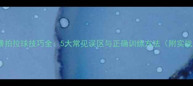 图片 乒乓球横拍拉球技巧全：5大常见误区与正确训练方法（附实战案例）1