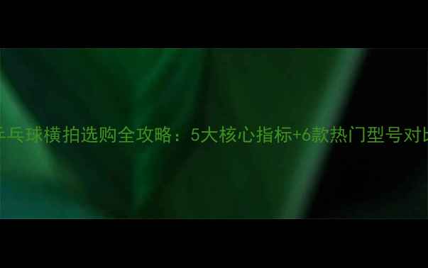 图片 乒乓球横拍选购全攻略：5大核心指标+6款热门型号对比