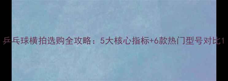 图片 乒乓球横拍选购全攻略：5大核心指标+6款热门型号对比1