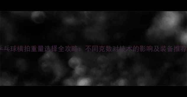 图片 乒乓球横拍重量选择全攻略：不同克数对技术的影响及装备推荐1