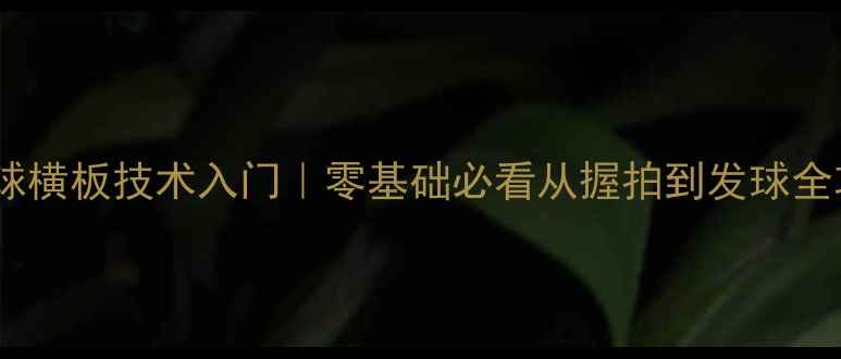 图片 乒乓球横板技术入门｜零基础必看从握拍到发球全攻略1