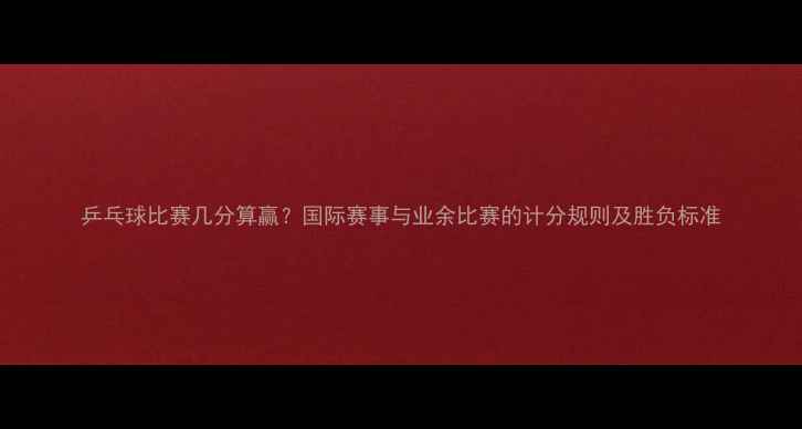 图片 乒乓球比赛几分算赢？国际赛事与业余比赛的计分规则及胜负标准