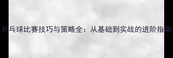 图片 乒乓球比赛技巧与策略全：从基础到实战的进阶指南