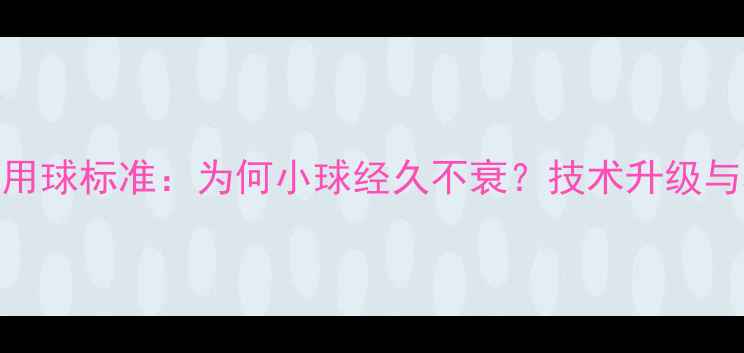 图片 乒乓球比赛用球标准：为何小球经久不衰？技术升级与材质革命全