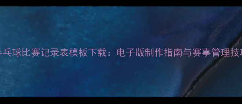 图片 乒乓球比赛记录表模板下载：电子版制作指南与赛事管理技巧
