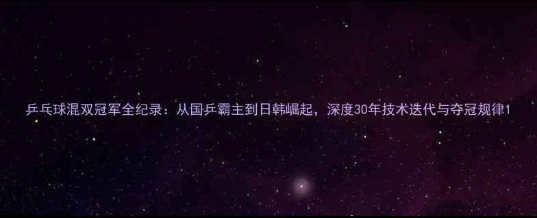 图片 乒乓球混双冠军全纪录：从国乒霸主到日韩崛起，深度30年技术迭代与夺冠规律1