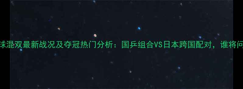 图片 乒乓球混双最新战况及夺冠热门分析：国乒组合VS日本跨国配对，谁将问鼎？