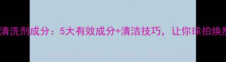 图片 乒乓球清洗剂成分：5大有效成分+清洁技巧，让你球拍焕然一新1