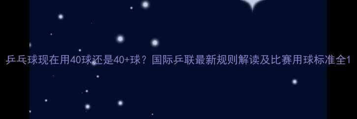 图片 乒乓球现在用40球还是40+球？国际乒联最新规则解读及比赛用球标准全1