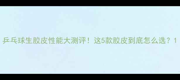 图片 乒乓球生胶皮性能大测评！这5款胶皮到底怎么选？1