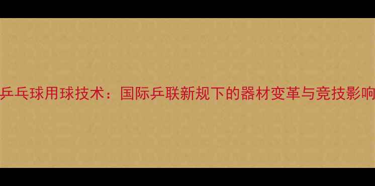 图片 乒乓球用球技术：国际乒联新规下的器材变革与竞技影响