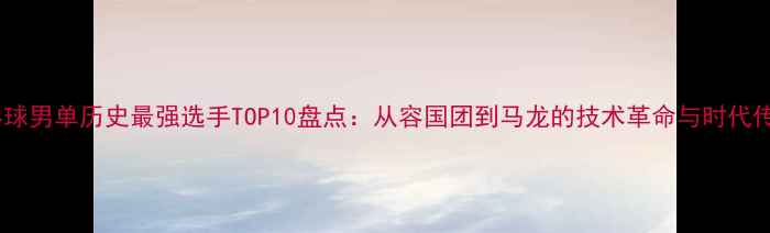 图片 乒乓球男单历史最强选手TOP10盘点：从容国团到马龙的技术革命与时代传奇1
