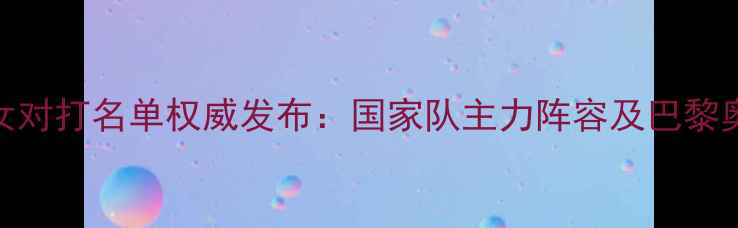 图片 乒乓球男女对打名单权威发布：国家队主力阵容及巴黎奥运会备战