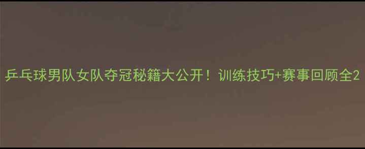 图片 乒乓球男队女队夺冠秘籍大公开！训练技巧+赛事回顾全2