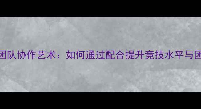 图片 乒乓球的团队协作艺术：如何通过配合提升竞技水平与团队凝聚力