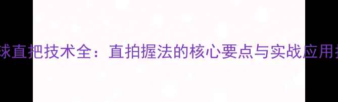 图片 乒乓球直把技术全：直拍握法的核心要点与实战应用指南2