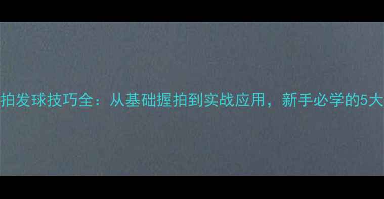 图片 乒乓球直拍发球技巧全：从基础握拍到实战应用，新手必学的5大核心方法