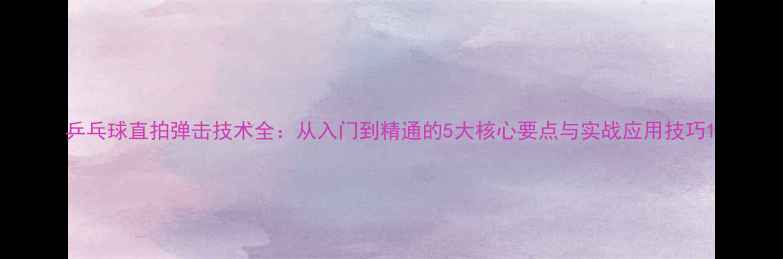 图片 乒乓球直拍弹击技术全：从入门到精通的5大核心要点与实战应用技巧1