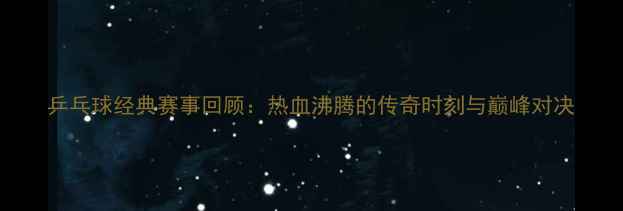图片 乒乓球经典赛事回顾：热血沸腾的传奇时刻与巅峰对决
