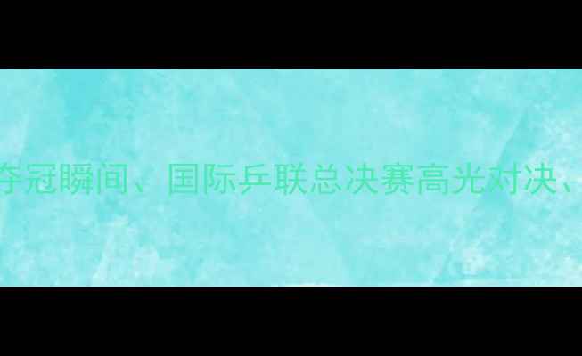 图片 乒乓球经典赛事集锦：国乒夺冠瞬间、国际乒联总决赛高光对决、东京奥运会精彩瞬间全回顾