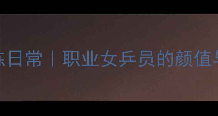 图片 乒乓球美女训练日常｜职业女乒员的颜值与实力养成秘籍