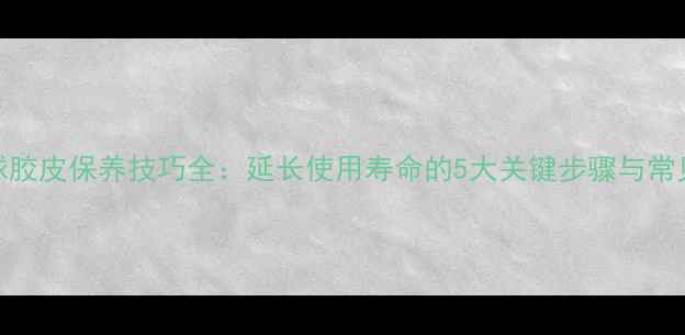 图片 乒乓球胶皮保养技巧全：延长使用寿命的5大关键步骤与常见误区
