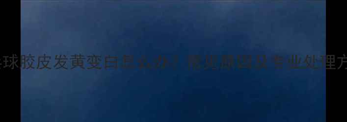 图片 乒乓球胶皮发黄变白怎么办？常见原因及专业处理方法1