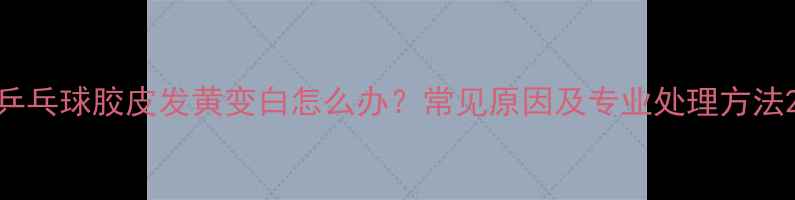 图片 乒乓球胶皮发黄变白怎么办？常见原因及专业处理方法2