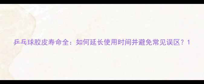 图片 乒乓球胶皮寿命全：如何延长使用时间并避免常见误区？1
