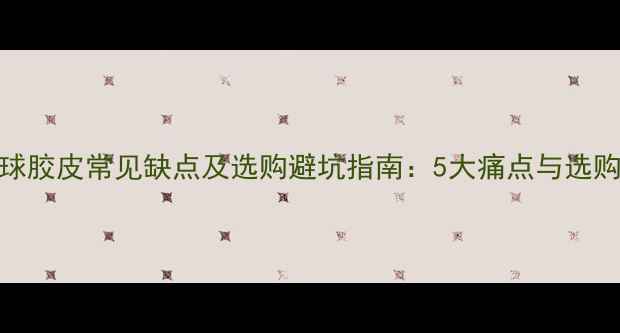图片 乒乓球胶皮常见缺点及选购避坑指南：5大痛点与选购技巧