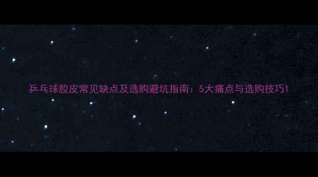 图片 乒乓球胶皮常见缺点及选购避坑指南：5大痛点与选购技巧1