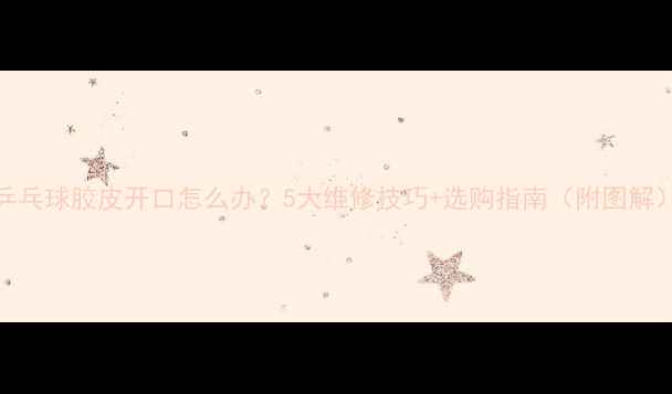 图片 乒乓球胶皮开口怎么办？5大维修技巧+选购指南（附图解）