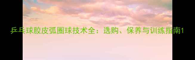 图片 乒乓球胶皮弧圈球技术全：选购、保养与训练指南1