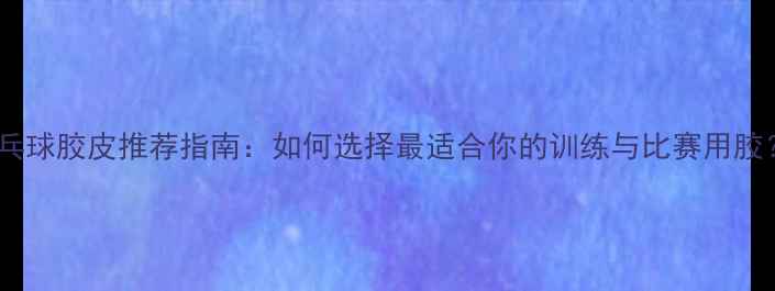图片 乒乓球胶皮推荐指南：如何选择最适合你的训练与比赛用胶？1