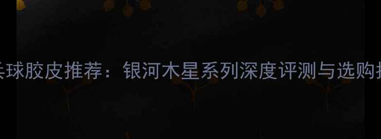 图片 乒乓球胶皮推荐：银河木星系列深度评测与选购指南