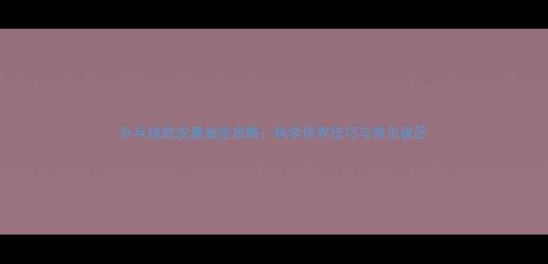 图片 乒乓球胶皮灌油全攻略：科学保养技巧与常见误区