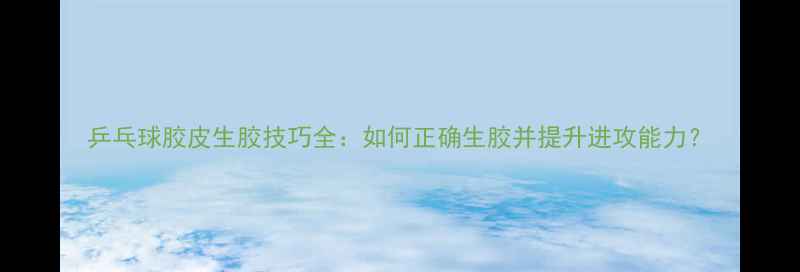图片 乒乓球胶皮生胶技巧全：如何正确生胶并提升进攻能力？