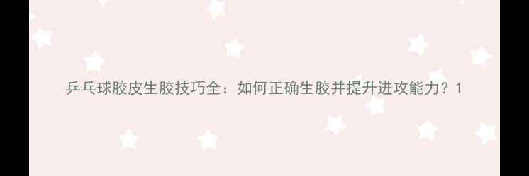 图片 乒乓球胶皮生胶技巧全：如何正确生胶并提升进攻能力？1