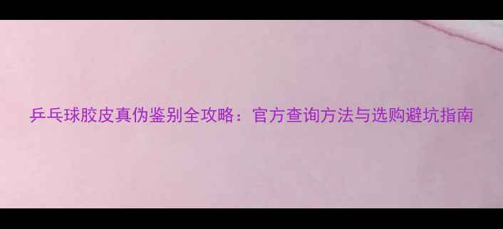 图片 乒乓球胶皮真伪鉴别全攻略：官方查询方法与选购避坑指南
