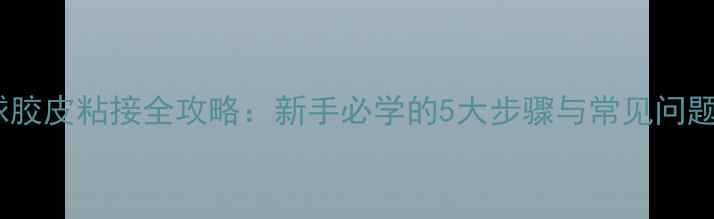 图片 乒乓球胶皮粘接全攻略：新手必学的5大步骤与常见问题解答2