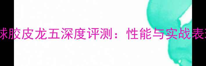 图片 乒乓球胶皮龙五深度评测：性能与实战表现全1