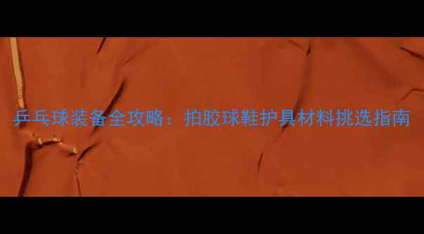 图片 乒乓球装备全攻略：拍胶球鞋护具材料挑选指南