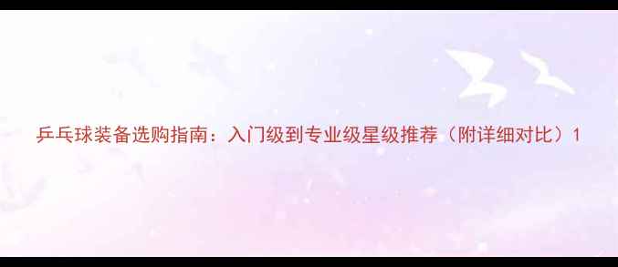 图片 乒乓球装备选购指南：入门级到专业级星级推荐（附详细对比）1