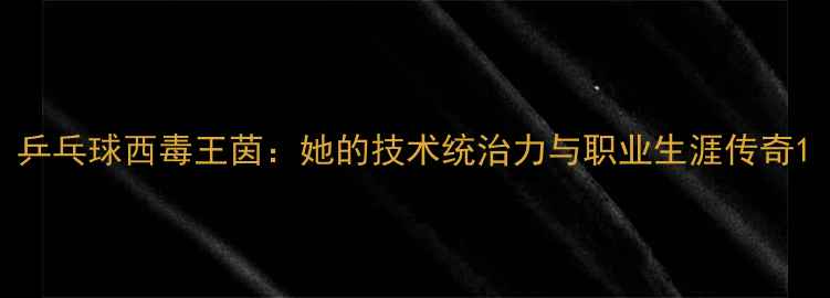 图片 乒乓球西毒王茵：她的技术统治力与职业生涯传奇1